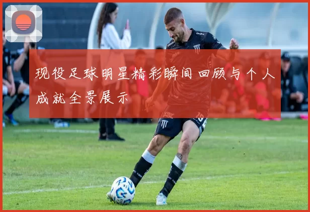 现役足球明星精彩瞬间回顾与个人成就全景展示
