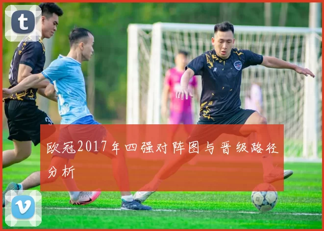 欧冠2017年四强对阵图与晋级路径分析