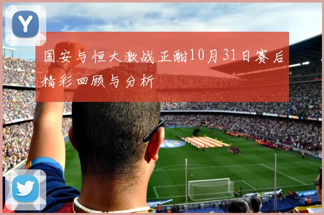 国安与恒大激战正酣10月31日赛后精彩回顾与分析