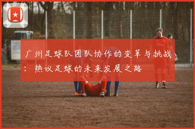 广州足球队团队协作的变革与挑战：热议足球的未来发展之路