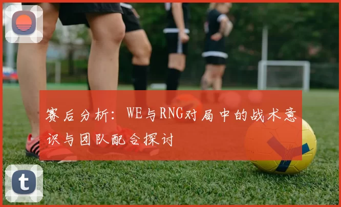 赛后分析：WE与RNG对局中的战术意识与团队配合探讨