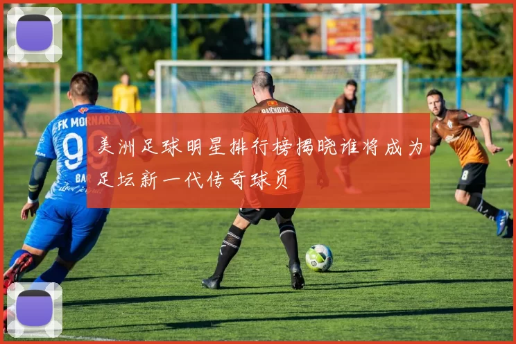 美洲足球明星排行榜揭晓谁将成为足坛新一代传奇球员
