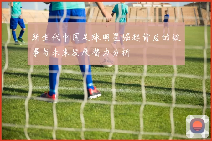 新生代中国足球明星崛起背后的故事与未来发展潜力分析