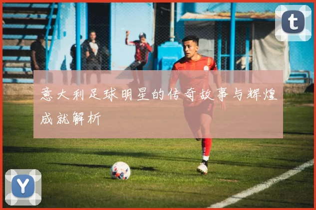 意大利足球明星的传奇故事与辉煌成就解析