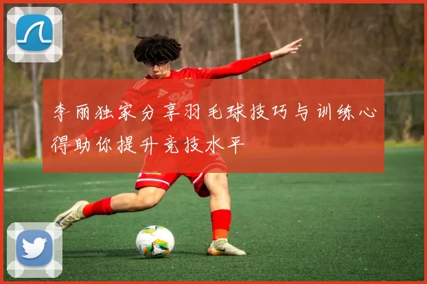 李丽独家分享羽毛球技巧与训练心得助你提升竞技水平