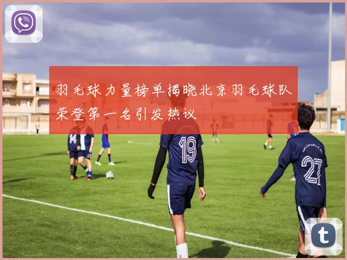 羽毛球力量榜单揭晓北京羽毛球队荣登第一名引发热议