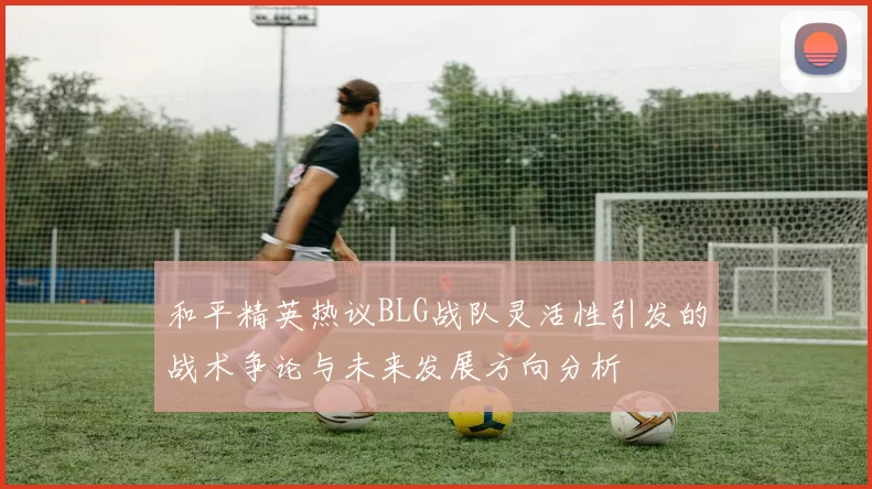 和平精英热议BLG战队灵活性引发的战术争论与未来发展方向分析