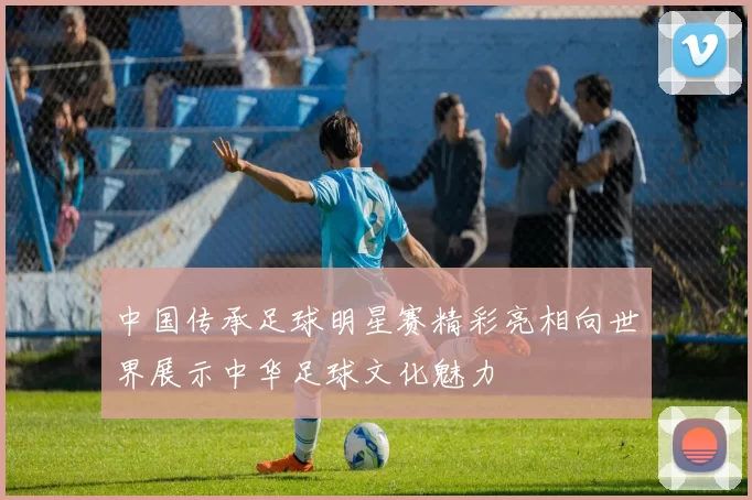中国传承足球明星赛精彩亮相向世界展示中华足球文化魅力
