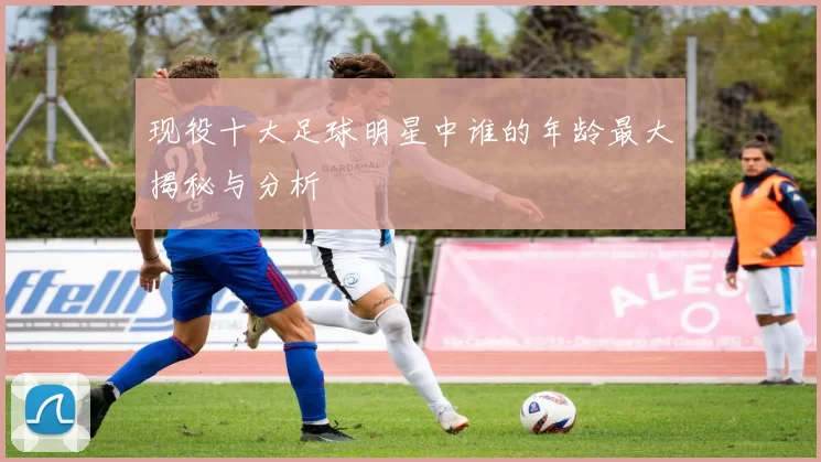 现役十大足球明星中谁的年龄最大揭秘与分析