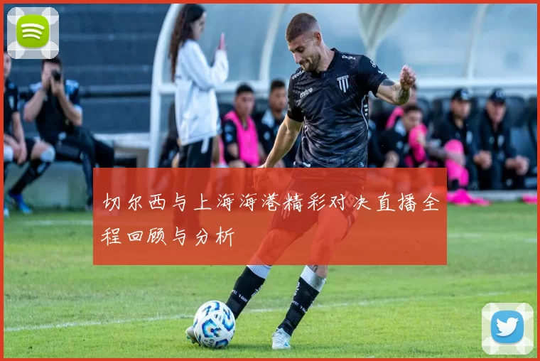 切尔西与上海海港精彩对决直播全程回顾与分析