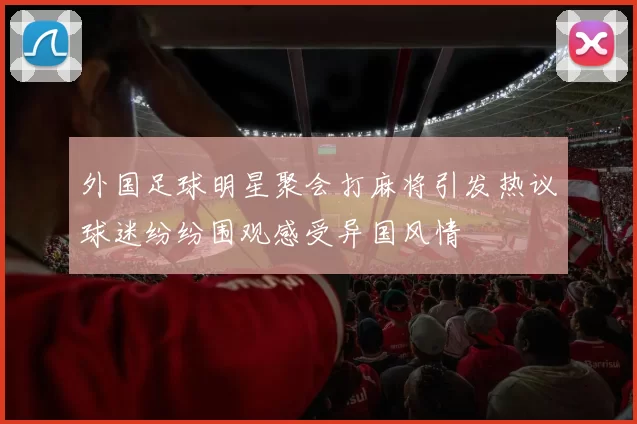 外国足球明星聚会打麻将引发热议球迷纷纷围观感受异国风情
