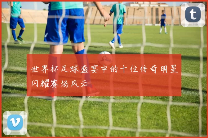 世界杯足球盛宴中的十位传奇明星闪耀赛场风云