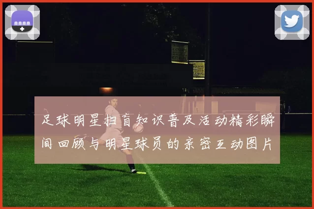 足球明星扫盲知识普及活动精彩瞬间回顾与明星球员的亲密互动图片分享
