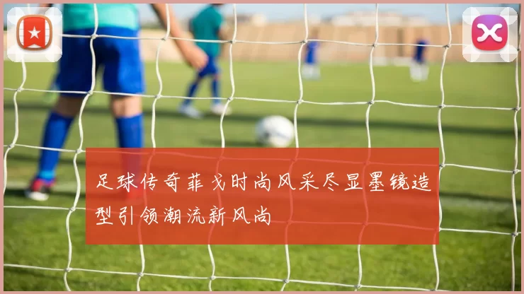 足球传奇菲戈时尚风采尽显墨镜造型引领潮流新风尚