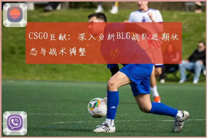 CSGO巨献：深入分析BLG战队近期状态与战术调整
