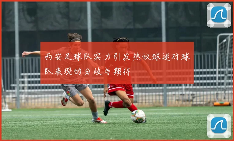 西安足球队实力引发热议球迷对球队表现的分歧与期待