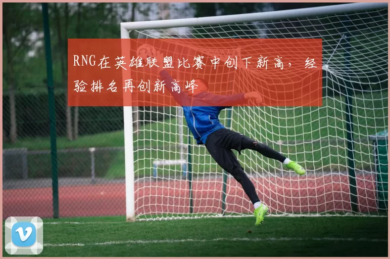 RNG在英雄联盟比赛中创下新高，经验排名再创新高峰
