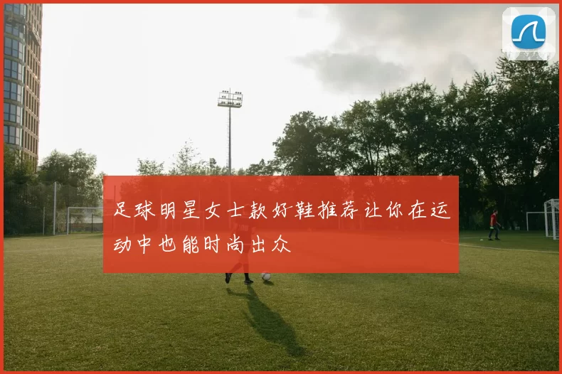 足球明星女士款好鞋推荐让你在运动中也能时尚出众