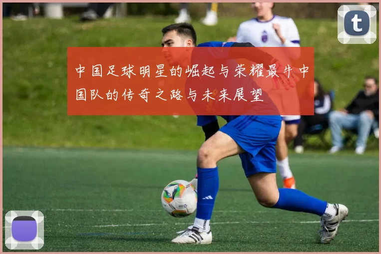 中国足球明星的崛起与荣耀最牛中国队的传奇之路与未来展望
