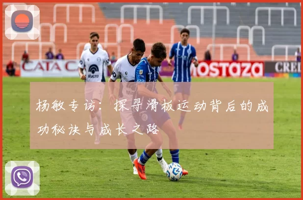 杨敏专访：探寻滑板运动背后的成功秘诀与成长之路