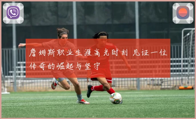詹姆斯职业生涯高光时刻 见证一位传奇的崛起与坚守