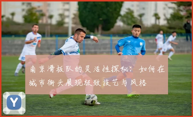 南京滑板队的灵活性探秘：如何在城市街头展现极致技艺与风格