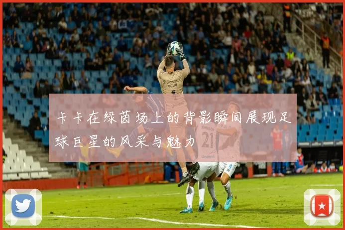 卡卡在绿茵场上的背影瞬间展现足球巨星的风采与魅力
