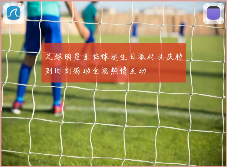 足球明星亲临球迷生日派对共庆特别时刻感动全场热情互动