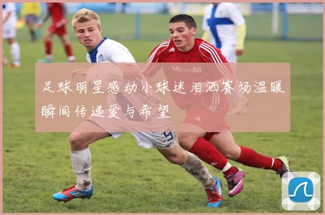 足球明星感动小球迷泪洒赛场温暖瞬间传递爱与希望