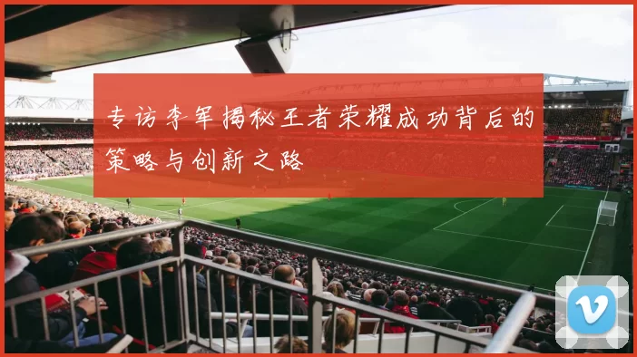 专访李军揭秘王者荣耀成功背后的策略与创新之路