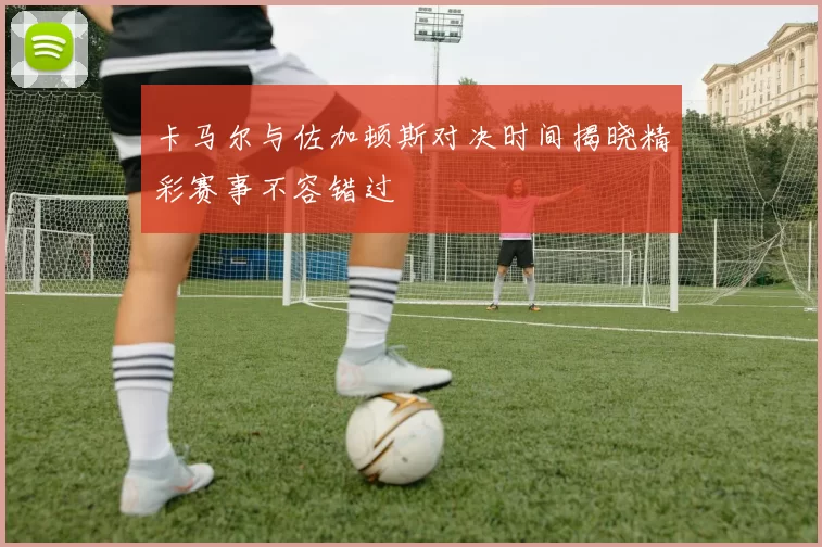 卡马尔与佐加顿斯对决时间揭晓精彩赛事不容错过
