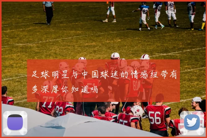 足球明星与中国球迷的情感纽带有多深厚你知道吗