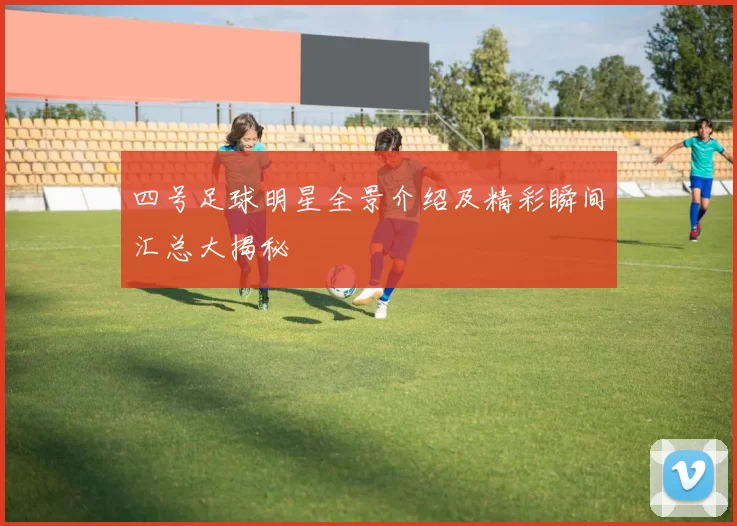 四号足球明星全景介绍及精彩瞬间汇总大揭秘