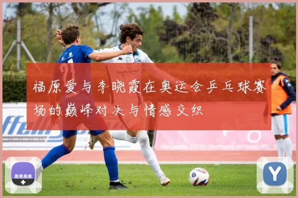 福原爱与李晓霞在奥运会乒乓球赛场的巅峰对决与情感交织