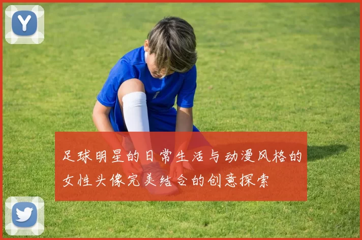 足球明星的日常生活与动漫风格的女性头像完美结合的创意探索