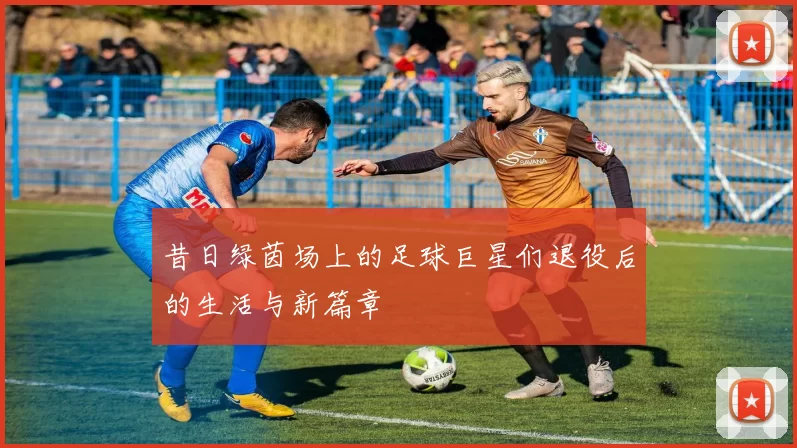 昔日绿茵场上的足球巨星们退役后的生活与新篇章