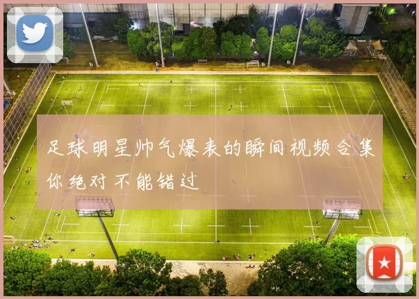足球明星帅气爆表的瞬间视频合集你绝对不能错过