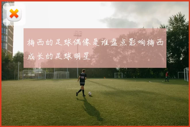 梅西的足球偶像是谁盘点影响梅西成长的足球明星