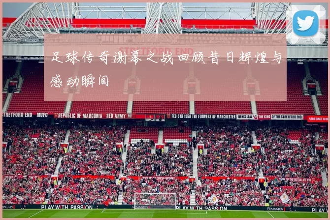 足球传奇谢幕之战回顾昔日辉煌与感动瞬间