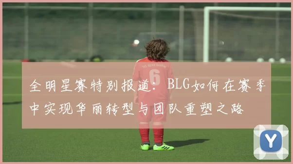 全明星赛特别报道：BLG如何在赛季中实现华丽转型与团队重塑之路